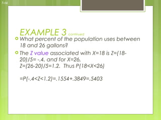 7-14




        EXAMPLE 3         continued
        What  percent of the population uses between
         18 and 26 gallons?
        The Z value associated with X=18 is Z=(18-
         20)/5= -.4, and for X=26,
         Z=(26-20)/5=1.2. Thus P(18<X<26)

        =P(-.4<Z<1.2)=.1554+.3849=.5403
 