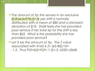 7-17




        The  amount of tip the servers in an exclusive
         EXAMPLE 5
         restaurant receive per shift is normally
         distributed with a mean of $80 and a standard
         deviation of $10. Shelli feels she has provided
         poor service if her total tip for the shift is less
         than $65. What is the probability she has
         provided poor service?
        Let X be the amount of tip. The Z value
         associated with X=65 is Z= (65-80)/10=
         -1.5. Thus P(X<65)=P(Z<-1.5)=.5-.4332=.0668.
 