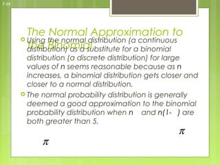7-18




         The Normal Approximation to
        Using the normal distribution (a continuous
         the Binomial
         distribution) as a substitute for a binomial
         distribution (a discrete distribution) for large
         values of n seems reasonable because as n
         increases, a binomial distribution gets closer and
         closer to a normal distribution.
        The normal probability distribution is generally
         deemed a good approximation to the binomial
         probability distribution when n and n(1- ) are
         both greater than 5.
                                                     π
             π
 