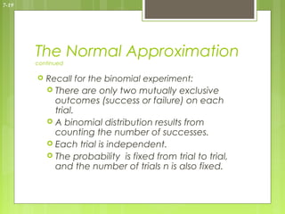 7-19




       The Normal Approximation
       continued

          Recall for the binomial experiment:
            There are only two mutually exclusive
             outcomes (success or failure) on each
             trial.
            A binomial distribution results from
             counting the number of successes.
            Each trial is independent.
            The probability is fixed from trial to trial,
             and the number of trials n is also fixed.
 