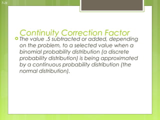 7-21




        Continuity Correction Factor
        Thevalue .5 subtracted or added, depending
        on the problem, to a selected value when a
        binomial probability distribution (a discrete
        probability distribution) is being approximated
        by a continuous probability distribution (the
        normal distribution).
 