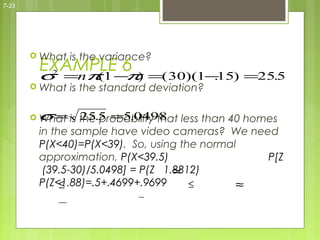 7-23




        What   is the variance?
        EXAMPLE 6
        σ =nπ 1 − ) =( 30)(1− ) =25.5
         2
             (   π           .15
        What   is the standard deviation?

        σ  =
        What is the.5 =5.0498 less than 40 homes
                 25 probability that
        in the sample have video cameras? We need
        P(X<40)=P(X<39). So, using the normal
        approximation, P(X<39.5)                P[Z
                                   ≈
         (39.5-30)/5.0498] = P(Z 1.8812)
        P(Z<1.88)=.5+.4699+.9699
             ≤                        ≤      ≈
 