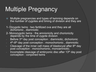Multiple Pregnancy
 Multiple pregnancies and types of twinning depends on
the number of zygotes and timing of division and they are
:
1- Dizygotic twins : two fertilized ova and they are all
dichorionic , diamniotic
2- Monozygotic twins : the amnionicity and chorionicity
depends by the time of zygote division
- Before 3rd day post conception : diamniotic, dichorionic
- 4th-8th day post conception : monochorionic , diamniotic
- Cleavage of the inner cell mass of blastocyst after 8th day
post conception : monochorionic, monoamniotic.
- Incomplete cleavage of embryonic disc after 13th day post
conception : conjoined twins
 