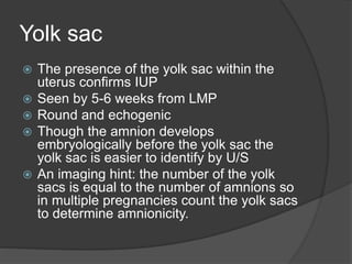 Yolk sac
 The presence of the yolk sac within the
uterus confirms IUP
 Seen by 5-6 weeks from LMP
 Round and echogenic
 Though the amnion develops
embryologically before the yolk sac the
yolk sac is easier to identify by U/S
 An imaging hint: the number of the yolk
sacs is equal to the number of amnions so
in multiple pregnancies count the yolk sacs
to determine amnionicity.
 