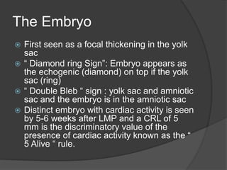 The Embryo
 First seen as a focal thickening in the yolk
sac
 “ Diamond ring Sign”: Embryo appears as
the echogenic (diamond) on top if the yolk
sac (ring)
 “ Double Bleb “ sign : yolk sac and amniotic
sac and the embryo is in the amniotic sac
 Distinct embryo with cardiac activity is seen
by 5-6 weeks after LMP and a CRL of 5
mm is the discriminatory value of the
presence of cardiac activity known as the “
5 Alive “ rule.
 
