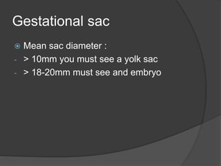 Gestational sac
 Mean sac diameter :
- > 10mm you must see a yolk sac
- > 18-20mm must see and embryo
 