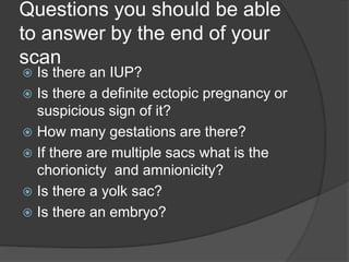 Questions you should be able
to answer by the end of your
scan
 Is there an IUP?
 Is there a definite ectopic pregnancy or
suspicious sign of it?
 How many gestations are there?
 If there are multiple sacs what is the
chorionicty and amnionicity?
 Is there a yolk sac?
 Is there an embryo?
 