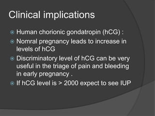 Clinical implications
 Human chorionic gondatropin (hCG) :
 Nomral pregnancy leads to increase in
levels of hCG
 Discriminatory level of hCG can be very
useful in the triage of pain and bleeding
in early pregnancy .
 If hCG level is > 2000 expect to see IUP
 