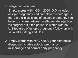  Triage decision tree :
1- Empty uterus with hCG > 2000 D.D includes
ectopic pregnancy and complete miscarriage , if
there are clinical signs of ectopic pregnancy you
have to choose between methotrexate injection
v.s surgery but if the patient is stable with no
U/S features of ectopic pregnancy follow up with
serial hCG titring and U/S
2- Empty uterus with hCG <2000 your differential
diagnosis includes ectopic pregnancy ,
miscarriage and normal early pregnancy
 
