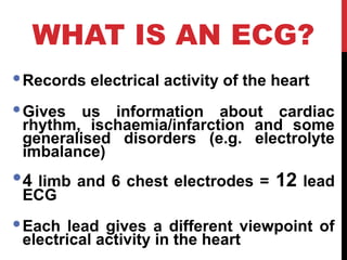 WHAT IS AN ECG?
Records electrical activity of the heart
Gives us information about cardiac
rhythm, ischaemia/infarction and some
generalised disorders (e.g. electrolyte
imbalance)
4 limb and 6 chest electrodes = 12 lead
ECG
Each lead gives a different viewpoint of
electrical activity in the heart
 