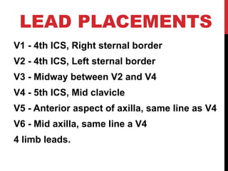 LEAD PLACEMENTS
V1 - 4th ICS, Right sternal border
V2 - 4th ICS, Left sternal border
V3 - Midway between V2 and V4
V4 - 5th ICS, Mid clavicle
V5 - Anterior aspect of axilla, same line as V4
V6 - Mid axilla, same line a V4
4 limb leads.
 