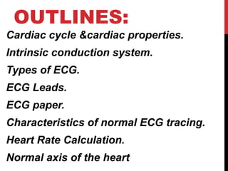 OUTLINES:
Cardiac cycle &cardiac properties.
Intrinsic conduction system.
Types of ECG.
ECG Leads.
ECG paper.
Characteristics of normal ECG tracing.
Heart Rate Calculation.
Normal axis of the heart
 