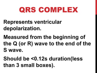 QRS COMPLEX
Represents ventricular
depolarization.
Measured from the beginning of
the Q (or R) wave to the end of the
S wave.
Should be <0.12s duration(less
than 3 small boxes).
 