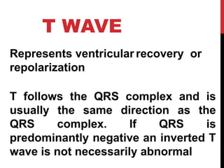T WAVE
Represents ventricular recovery or
repolarization
T follows the QRS complex and is
usually the same direction as the
QRS complex. If QRS is
predominantly negative an inverted T
wave is not necessarily abnormal
 