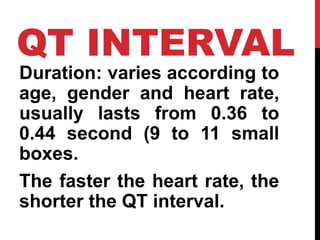 QT INTERVAL
Duration: varies according to
age, gender and heart rate,
usually lasts from 0.36 to
0.44 second (9 to 11 small
boxes.
The faster the heart rate, the
shorter the QT interval.
 