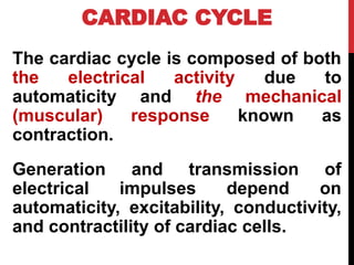 CARDIAC CYCLE
The cardiac cycle is composed of both
the electrical activity due to
automaticity and the mechanical
(muscular) response known as
contraction.
Generation and transmission of
electrical impulses depend on
automaticity, excitability, conductivity,
and contractility of cardiac cells.
 
