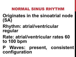 NORMAL SINUS RHYTHM
Originates in the sinoatrial node
(SA)
Rhythm: atrial/ventricular
regular
Rate: atrial/ventricular rates 60
to 100 bpm
P Waves: present, consistent
configuration
 