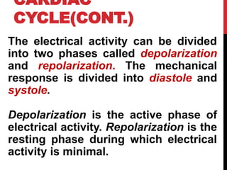 CARDIAC
CYCLE(CONT.)
The electrical activity can be divided
into two phases called depolarization
and repolarization. The mechanical
response is divided into diastole and
systole.
Depolarization is the active phase of
electrical activity. Repolarization is the
resting phase during which electrical
activity is minimal.
 