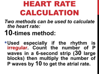 HEART RATE
CALCULATION
Two methods can be used to calculate
the heart rate:
10-times method:
Used especially if the rhythm is
irregular. Count the number of P
waves in a 6-second strip (30 large
blocks) then multiply the number of
P waves by 10 to get the atrial rate.
 