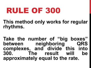 RULE OF 300
This method only works for regular
rhythms.
Take the number of “big boxes”
between neighboring QRS
complexes, and divide this into
300. The result will be
approximately equal to the rate.
 