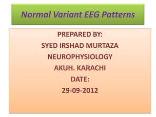 Normal Variant EEG Patterns
PREPARED BY:
SYED IRSHAD MURTAZA
NEUROPHYSIOLOGY
AKUH. KARACHI
DATE:
29-09-2012
 