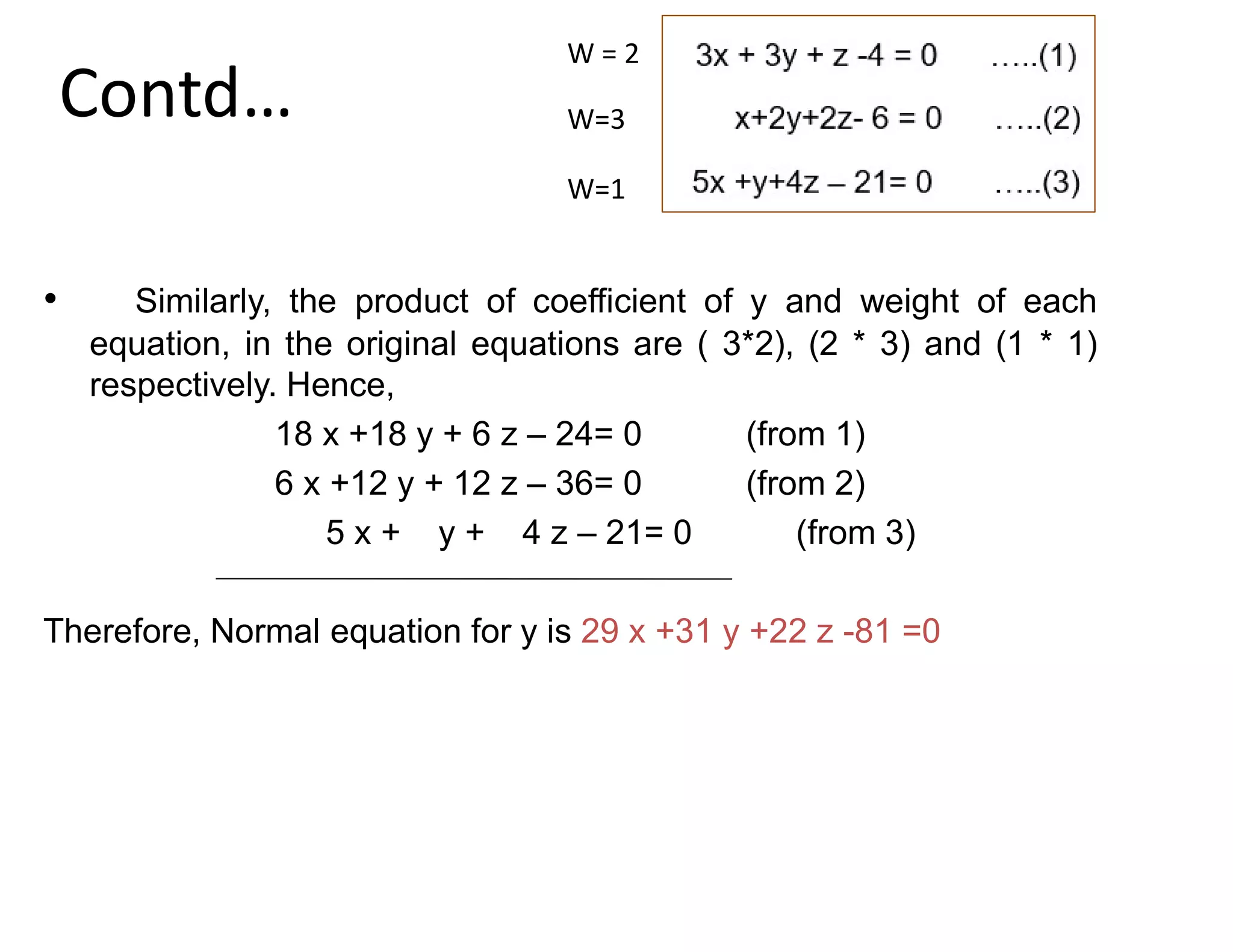 Contd…
• Similarly, the product of coefficient of y and weight of each
equation, in the original equations are ( 3*2), (2 * 3) and (1 * 1)
respectively. Hence,
18 x +18 y + 6 z – 24= 0 (from 1)
6 x +12 y + 12 z – 36= 0 (from 2)
5 x + y + 4 z – 21= 0 (from 3)
Therefore, Normal equation for y is 29 x +31 y +22 z -81 =0
W = 2
W=3
W=1
 