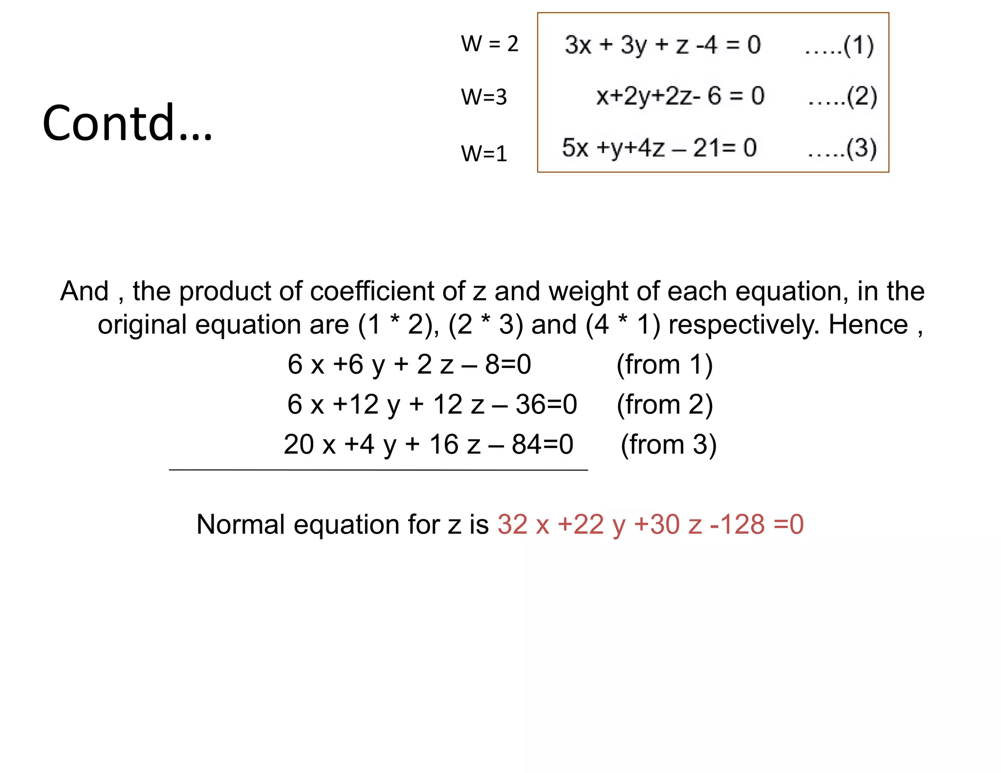 Contd…
And , the product of coefficient of z and weight of each equation, in the
original equation are (1 * 2), (2 * 3) and (4 * 1) respectively. Hence ,
6 x +6 y + 2 z – 8=0 (from 1)
6 x +12 y + 12 z – 36=0 (from 2)
20 x +4 y + 16 z – 84=0 (from 3)
Normal equation for z is 32 x +22 y +30 z -128 =0
W = 2
W=3
W=1
 