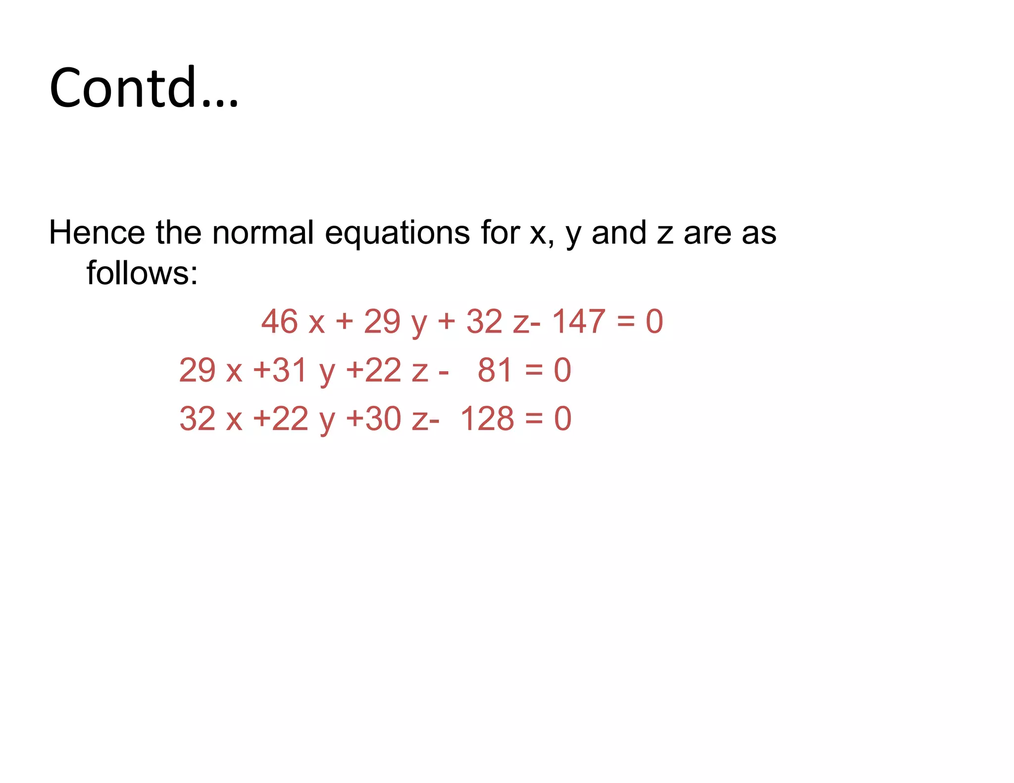 Contd…
Hence the normal equations for x, y and z are as
follows:
46 x + 29 y + 32 z- 147 = 0
29 x +31 y +22 z - 81 = 0
32 x +22 y +30 z- 128 = 0
 