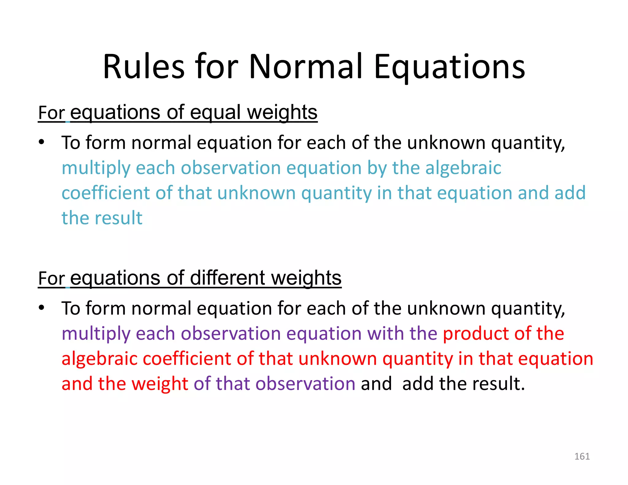 Rules for Normal Equations
For equations of equal weights
• To form normal equation for each of the unknown quantity,
multiply each observation equation by the algebraic
coefficient of that unknown quantity in that equation and add
the result
For equations of different weights
• To form normal equation for each of the unknown quantity,
multiply each observation equation with the product of the
algebraic coefficient of that unknown quantity in that equation
and the weight of that observation and add the result.
161
 