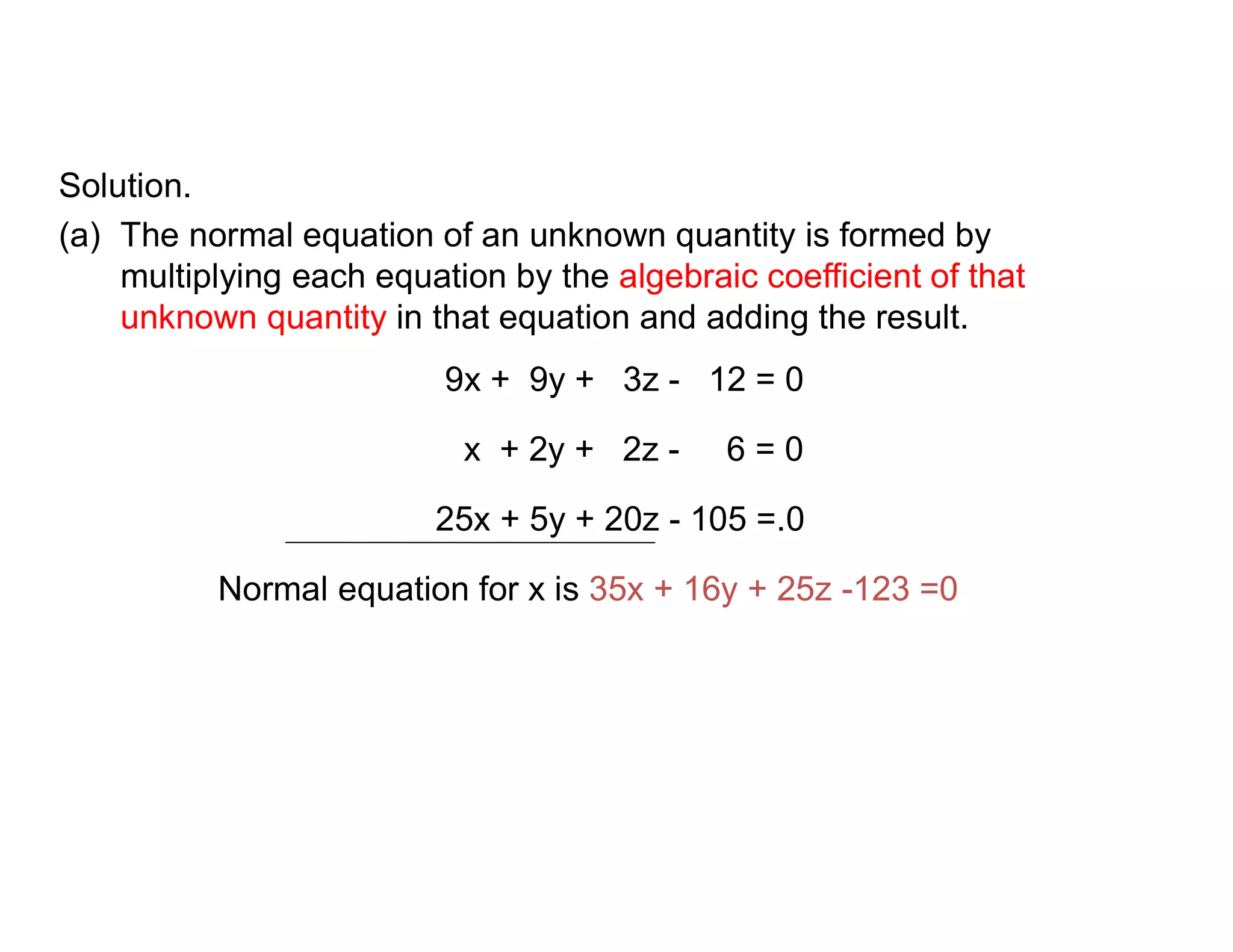 Solution.
(a) The normal equation of an unknown quantity is formed by
multiplying each equation by the algebraic coefficient of that
unknown quantity in that equation and adding the result.
9x + 9y + 3z - 12 = 0
x + 2y + 2z - 6 = 0
25x + 5y + 20z - 105 =.0
Normal equation for x is 35x + 16y + 25z -123 =0
 