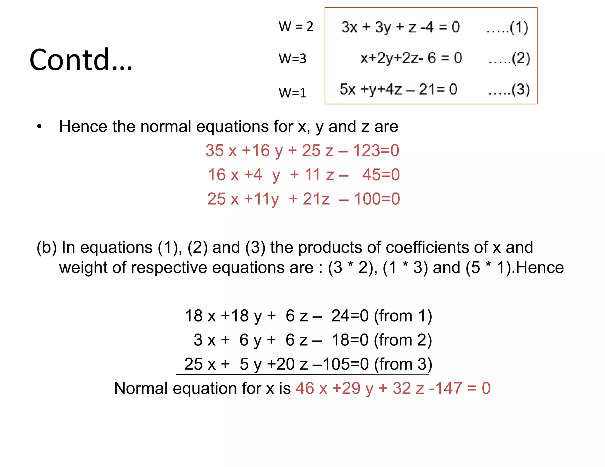 Contd…
• Hence the normal equations for x, y and z are
35 x +16 y + 25 z – 123=0
16 x +4 y + 11 z – 45=0
25 x +11y + 21z – 100=0
(b) In equations (1), (2) and (3) the products of coefficients of x and
weight of respective equations are : (3 * 2), (1 * 3) and (5 * 1).Hence
18 x +18 y + 6 z – 24=0 (from 1)
3 x + 6 y + 6 z – 18=0 (from 2)
25 x + 5 y +20 z –105=0 (from 3)
Normal equation for x is 46 x +29 y + 32 z -147 = 0
W = 2
W=3
W=1
 