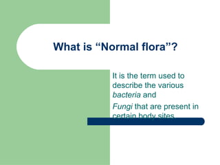 What is “Normal flora”?
It is the term used to
describe the various
bacteria and
Fungi that are present in
certain body sites.
 