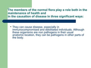 The members of the normal flora play a role both in the
maintenance of health and
in the causation of disease in three significant ways:

They can cause disease, especially in
immunocompromised and debilitated individuals. Although
these organisms are non pathogens in their usual
anatomic location, they can be pathogens in other parts of
the body.
 