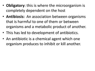 • Obligatory: this is where the microorganism is
completely dependent on the host
• Antibiosis: An association between organisms
that is harmful to one of them or between
organisms and a metabolic product of another.
• This has led to development of antibiotics.
• An antibiotic is a chemical agent which one
organism produces to inhibit or kill another.
 