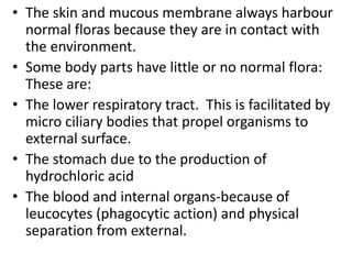 • The skin and mucous membrane always harbour
normal floras because they are in contact with
the environment.
• Some body parts have little or no normal flora:
These are:
• The lower respiratory tract. This is facilitated by
micro ciliary bodies that propel organisms to
external surface.
• The stomach due to the production of
hydrochloric acid
• The blood and internal organs-because of
leucocytes (phagocytic action) and physical
separation from external.
 