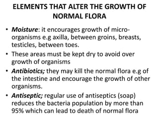 ELEMENTS THAT ALTER THE GROWTH OF
NORMAL FLORA
• Moisture: it encourages growth of micro-
organisms e.g axilla, between groins, breasts,
testicles, between toes.
• These areas must be kept dry to avoid over
growth of organisms
• Antibiotics; they may kill the normal flora e.g of
the intestine and encourage the growth of other
organisms.
• Antiseptic; regular use of antiseptics (soap)
reduces the bacteria population by more than
95% which can lead to death of normal flora
 