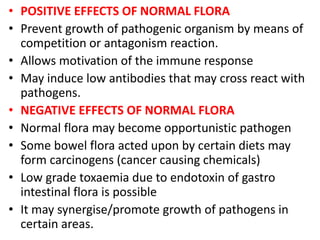 • POSITIVE EFFECTS OF NORMAL FLORA
• Prevent growth of pathogenic organism by means of
competition or antagonism reaction.
• Allows motivation of the immune response
• May induce low antibodies that may cross react with
pathogens.
• NEGATIVE EFFECTS OF NORMAL FLORA
• Normal flora may become opportunistic pathogen
• Some bowel flora acted upon by certain diets may
form carcinogens (cancer causing chemicals)
• Low grade toxaemia due to endotoxin of gastro
intestinal flora is possible
• It may synergise/promote growth of pathogens in
certain areas.
 