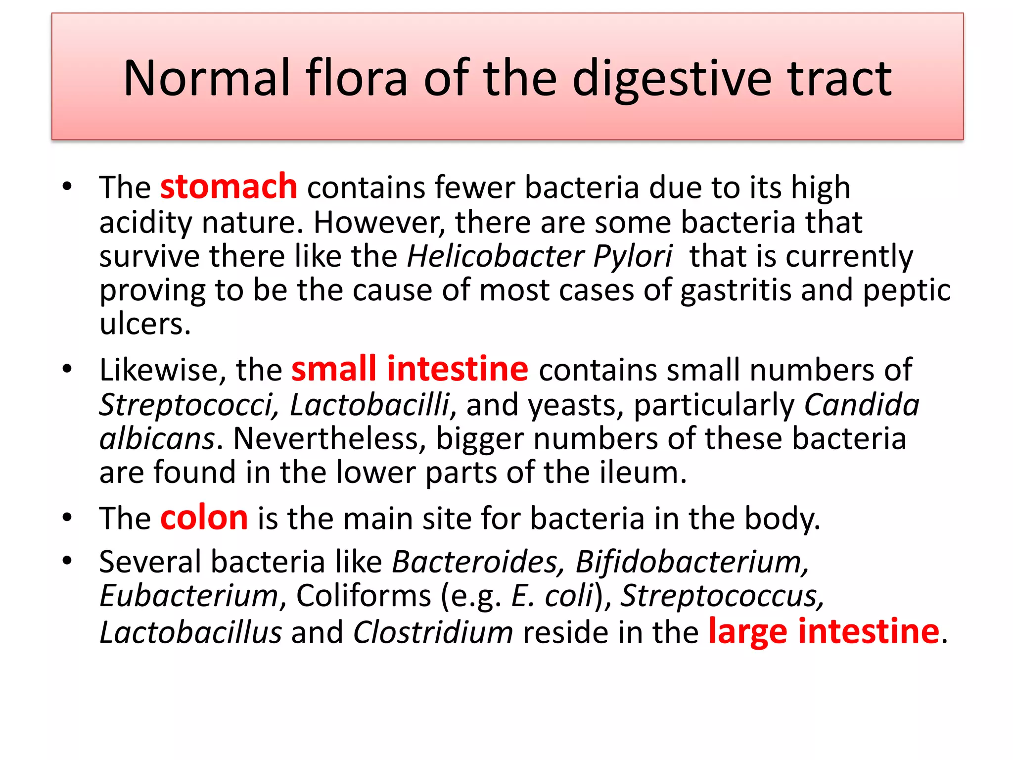 Normal flora of the digestive tract
• The stomach contains fewer bacteria due to its high
acidity nature. However, there are some bacteria that
survive there like the Helicobacter Pylori that is currently
proving to be the cause of most cases of gastritis and peptic
ulcers.
• Likewise, the small intestine contains small numbers of
Streptococci, Lactobacilli, and yeasts, particularly Candida
albicans. Nevertheless, bigger numbers of these bacteria
are found in the lower parts of the ileum.
• The colon is the main site for bacteria in the body.
• Several bacteria like Bacteroides, Bifidobacterium,
Eubacterium, Coliforms (e.g. E. coli), Streptococcus,
Lactobacillus and Clostridium reside in the large intestine.
 