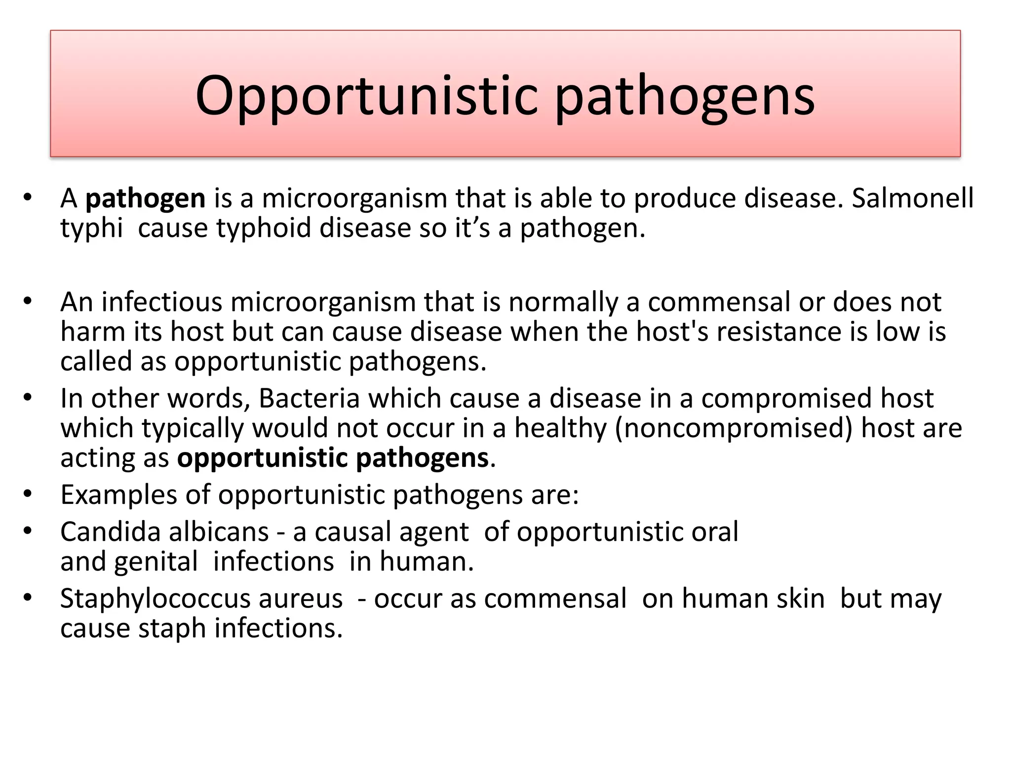 Opportunistic pathogens
• A pathogen is a microorganism that is able to produce disease. Salmonell
typhi cause typhoid disease so it’s a pathogen.
• An infectious microorganism that is normally a commensal or does not
harm its host but can cause disease when the host's resistance is low is
called as opportunistic pathogens.
• In other words, Bacteria which cause a disease in a compromised host
which typically would not occur in a healthy (noncompromised) host are
acting as opportunistic pathogens.
• Examples of opportunistic pathogens are:
• Candida albicans - a causal agent of opportunistic oral
and genital infections in human.
• Staphylococcus aureus - occur as commensal on human skin but may
cause staph infections.
 