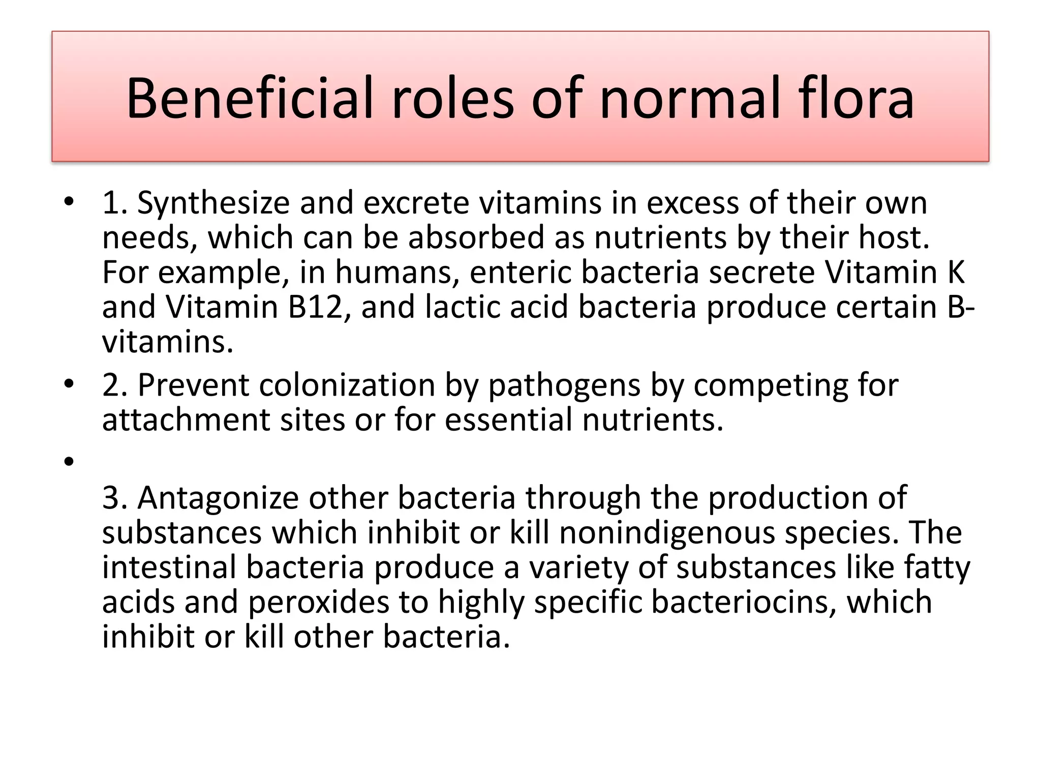 Beneficial roles of normal flora
• 1. Synthesize and excrete vitamins in excess of their own
needs, which can be absorbed as nutrients by their host.
For example, in humans, enteric bacteria secrete Vitamin K
and Vitamin B12, and lactic acid bacteria produce certain B-
vitamins.
• 2. Prevent colonization by pathogens by competing for
attachment sites or for essential nutrients.
•
3. Antagonize other bacteria through the production of
substances which inhibit or kill nonindigenous species. The
intestinal bacteria produce a variety of substances like fatty
acids and peroxides to highly specific bacteriocins, which
inhibit or kill other bacteria.
 