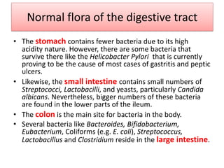 Normal flora of the digestive tract
• The stomach contains fewer bacteria due to its high
acidity nature. However, there are some bacteria that
survive there like the Helicobacter Pylori that is currently
proving to be the cause of most cases of gastritis and peptic
ulcers.
• Likewise, the small intestine contains small numbers of
Streptococci, Lactobacilli, and yeasts, particularly Candida
albicans. Nevertheless, bigger numbers of these bacteria
are found in the lower parts of the ileum.
• The colon is the main site for bacteria in the body.
• Several bacteria like Bacteroides, Bifidobacterium,
Eubacterium, Coliforms (e.g. E. coli), Streptococcus,
Lactobacillus and Clostridium reside in the large intestine.
 