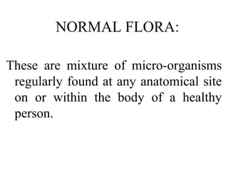 NORMAL FLORA:
These are mixture of micro-organisms
regularly found at any anatomical site
on or within the body of a healthy
person.
 