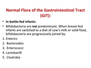 Normal Flora of the Gastrointestinal Tract
(GIT):
• In bottle-fed infants:
• Bifidobacteria are not predominant. When breast-fed
infants are switched to a diet of cow's milk or solid food,
bifidobacteria are progressively joined by:
1. Enterics
2. Bacteroides
3. Enterococci
4. Lactobacilli
5. Clostridia
 