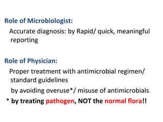 Role of Microbiologist:
Accurate diagnosis: by Rapid/ quick, meaningful
reporting
Role of Physician:
Proper treatment with antimicrobial regimen/
standard guidelines
by avoiding overuse*/ misuse of antimicrobials
* by treating pathogen, NOT the normal flora!!
 