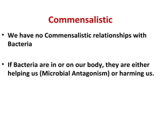 Commensalistic
• We have no Commensalistic relationships with
Bacteria
• If Bacteria are in or on our body, they are either
helping us (Microbial Antagonism) or harming us.
 