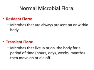 Normal Microbial Flora:
• Resident Flora:
–Microbes that are always present on or within
body
• Transient Flora:
–Microbes that live in or on the body for a
period of time (hours, days, weeks, months)
then move on or die off
 