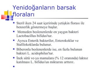 Yenidoğanların barsak
floraları
   Steril iken 24 saat içeririnde yetişkin florası ile
    benzerlik göstermeye başlar.
    Memeden beslenenlerde en yaygın bakteri
    Lactobacillus bifidus'tur.
    Ayrıca Enterik bakteriler, Enterokoklar ve
    Stafilokoklarda bulunur.
   Biberonla beslenenlerde ise, en fazla bulunan
    bakteri L. acidophilus'tur.
   İnek sütü ve-ya mamalara (% 12 oranında) laktoz
    katılması L. bifidus'un miktarını arttırır.

 