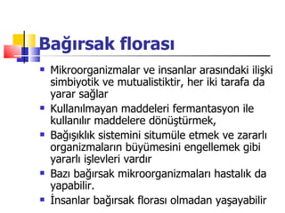 Bağırsak florası
   Mikroorganizmalar ve insanlar arasındaki ilişki
    simbiyotik ve mutualistiktir, her iki tarafa da
    yarar sağlar
   Kullanılmayan maddeleri fermantasyon ile
    kullanılır maddelere dönüştürmek,
   Bağışıklık sistemini situmüle etmek ve zararlı
    organizmaların büyümesini engellemek gibi
    yararlı işlevleri vardır
   Bazı bağırsak mikroorganizmaları hastalık da
    yapabilir.
   İnsanlar bağırsak florası olmadan yaşayabilir
 