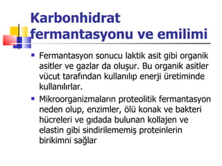 Karbonhidrat
fermantasyonu ve emilimi
   Fermantasyon sonucu laktik asit gibi organik
    asitler ve gazlar da oluşur. Bu organik asitler
    vücut tarafından kullanılıp enerji üretiminde
    kullanılırlar.
   Mikroorganizmaların proteolitik fermantasyon
    neden olup, enzimler, ölü konak ve bakteri
    hücreleri ve gıdada bulunan kollajen ve
    elastin gibi sindirilememiş proteinlerin
    birikimni sağlar
 
