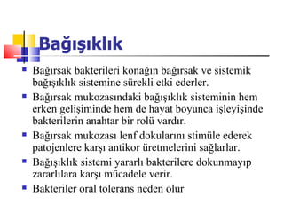 Bağışıklık
   Bağırsak bakterileri konağın bağırsak ve sistemik
    bağışıklık sistemine sürekli etki ederler.
   Bağırsak mukozasındaki bağışıklık sisteminin hem
    erken gelişiminde hem de hayat boyunca işleyişinde
    bakterilerin anahtar bir rolü vardır.
   Bağırsak mukozası lenf dokularını stimüle ederek
    patojenlere karşı antikor üretmelerini sağlarlar.
   Bağışıklık sistemi yararlı bakterilere dokunmayıp
    zararlılara karşı mücadele verir.
   Bakteriler oral tolerans neden olur
 